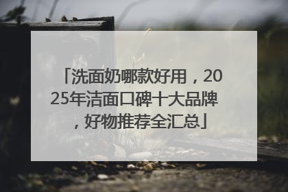 洗面奶哪款好用，2025年洁面口碑十大品牌，好物推荐全汇总