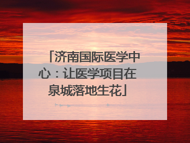 济南国际医学中心：让医学项目在泉城落地生花