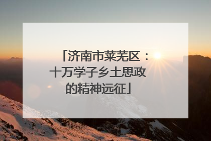 济南市莱芜区：十万学子乡土思政的精神远征