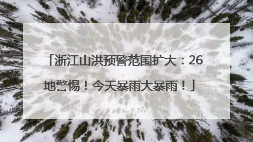 浙江山洪预警范围扩大：26地警惕！今天暴雨大暴雨！
