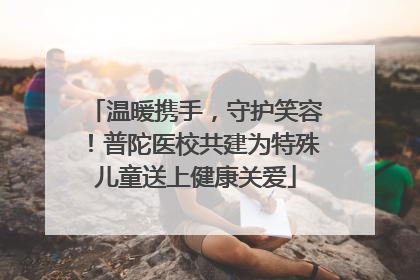 温暖携手，守护笑容！普陀医校共建为特殊儿童送上健康关爱