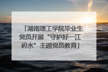 湖南理工学院毕业生党员开展“守护好一江碧水”主题党员教育