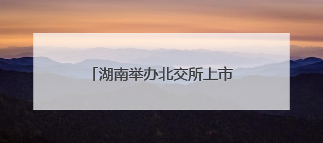 湖南举办北交所上市专题培训 推动中小企业加速登陆资本市场