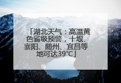 湖北天气：高温黄色省级预警，十堰、襄阳、随州、宜昌等地可达39℃