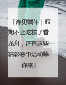 湘见端午｜假期不止吃粽子看龙舟，还有这些精彩赛事活动等你来