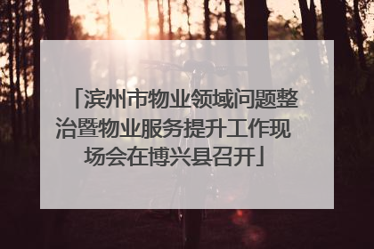 滨州市物业领域问题整治暨物业服务提升工作现场会在博兴县召开