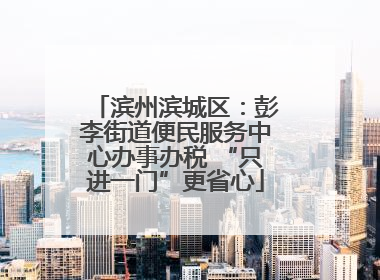 滨州滨城区：彭李街道便民服务中心办事办税 “只进一门”更省心