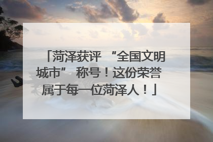 菏泽获评 “全国文明城市” 称号！这份荣誉属于每一位菏泽人！
