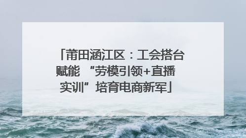 莆田涵江区：工会搭台赋能 “劳模引领+直播实训”培育电商新军