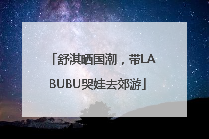 舒淇晒国潮，带LABUBU哭娃去郊游