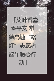 艾叶香囊系平安 常德高速“路灯”志愿者端午暖心行动