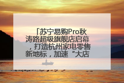 苏宁易购Pro秋涛路超级旗舰店启幕，打造杭州家电零售新地标，加速“大店攻略”全省布局