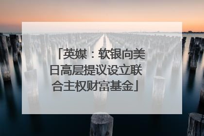 英媒：软银向美日高层提议设立联合主权财富基金