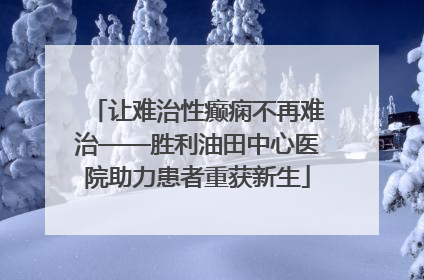 让难治性癫痫不再难治——胜利油田中心医院助力患者重获新生