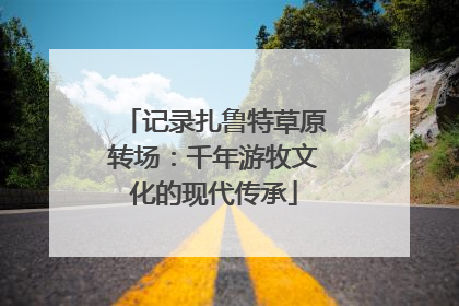 记录扎鲁特草原转场：千年游牧文化的现代传承