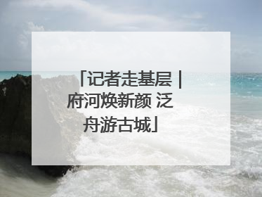 记者走基层｜府河焕新颜 泛舟游古城