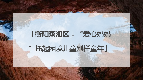 衡阳蒸湘区：“爱心妈妈”托起困境儿童别样童年