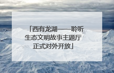 西有龙湖——聆听生态文明故事主题厅正式对外开放