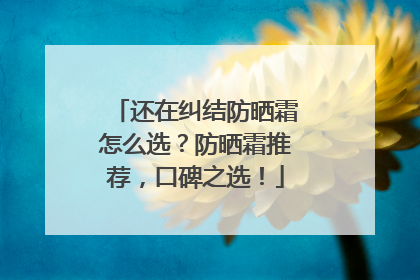 还在纠结防晒霜怎么选？防晒霜推荐，口碑之选！