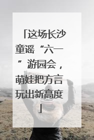 这场长沙童谣“六一”游园会，萌娃把方言玩出新高度