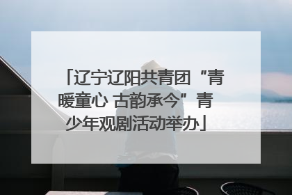 辽宁辽阳共青团“青暖童心 古韵承今”青少年观剧活动举办