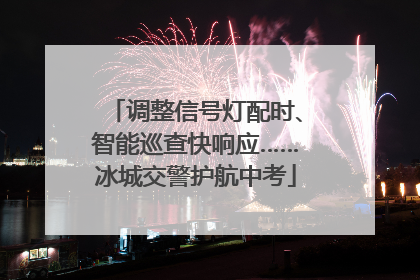 调整信号灯配时、智能巡查快响应……冰城交警护航中考