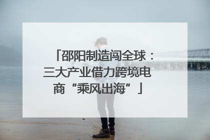 邵阳制造闯全球：三大产业借力跨境电商“乘风出海”