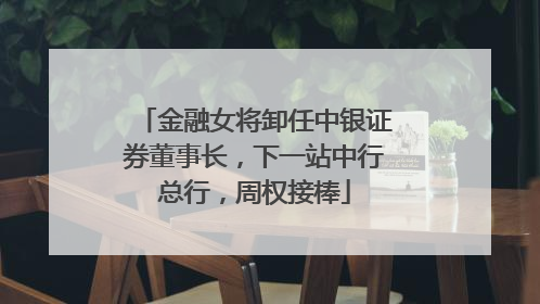 金融女将卸任中银证券董事长，下一站中行总行，周权接棒