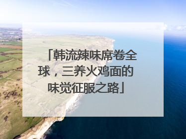 韩流辣味席卷全球，三养火鸡面的味觉征服之路
