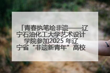 青春执笔绘非遗——辽宁石油化工大学艺术设计学院参加2025 年辽宁省“非遗新青年”高校优秀作品推荐活动