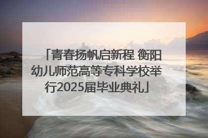 青春扬帆启新程 衡阳幼儿师范高等专科学校举行2025届毕业典礼