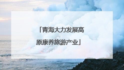 青海大力发展高原康养旅游产业