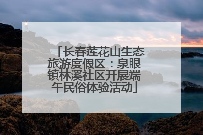 长春莲花山生态旅游度假区：泉眼镇林溪社区开展端午民俗体验活动