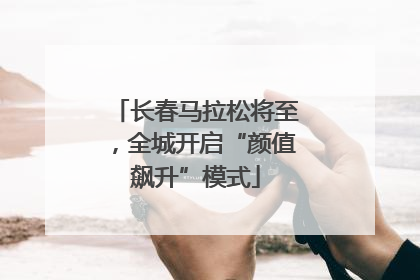 长春马拉松将至，全城开启“颜值飙升”模式