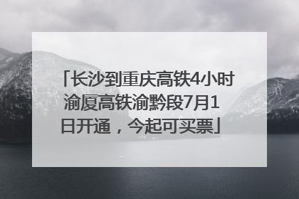 长沙到重庆高铁4小时 渝厦高铁渝黔段7月1日开通，今起可买票