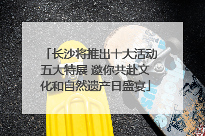 长沙将推出十大活动五大特展 邀你共赴文化和自然遗产日盛宴