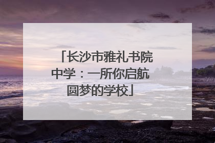 长沙市雅礼书院中学：一所你启航圆梦的学校