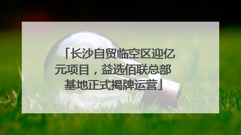 长沙自贸临空区迎亿元项目，益选佰联总部基地正式揭牌运营