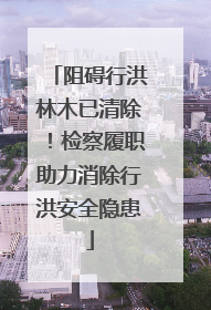 阻碍行洪林木已清除！检察履职助力消除行洪安全隐患