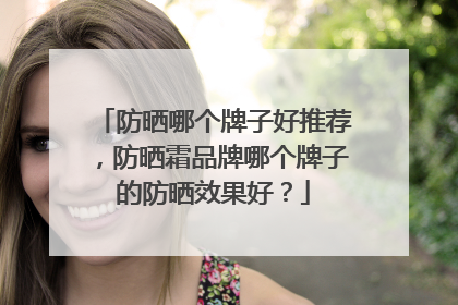 防晒哪个牌子好推荐，防晒霜品牌哪个牌子的防晒效果好？