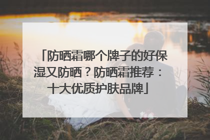 防晒霜哪个牌子的好保湿又防晒？防晒霜推荐：十大优质护肤品牌