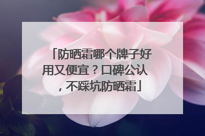 防晒霜哪个牌子好用又便宜？口碑公认，不踩坑防晒霜