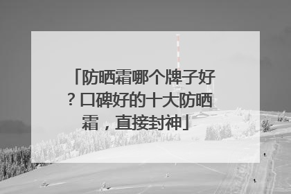 防晒霜哪个牌子好？口碑好的十大防晒霜，直接封神