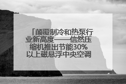 颠覆制冷和热泵行业新高度——信然压缩机推出节能30%以上磁悬浮中央空调和磁悬浮热泵