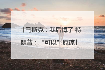 马斯克：我后悔了 特朗普：“可以”原谅