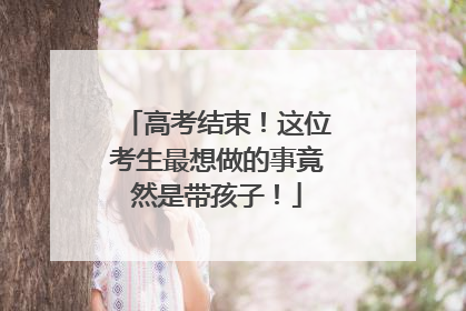 高考结束！这位考生最想做的事竟然是带孩子！