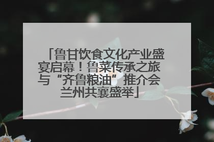 鲁甘饮食文化产业盛宴启幕！鲁菜传承之旅与“齐鲁粮油”推介会兰州共襄盛举