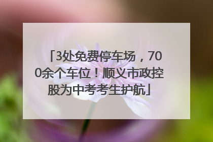 3处免费停车场，700余个车位！顺义市政控股为中考考生护航