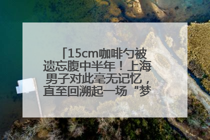 15cm咖啡勺被遗忘腹中半年！上海男子对此毫无记忆，直至回溯起一场“梦境”般的经历