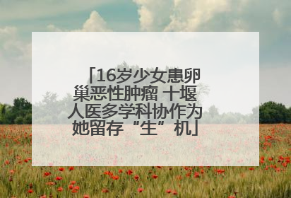 16岁少女患卵巢恶性肿瘤 十堰人医多学科协作为她留存“生”机